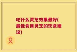 吃什么灵芝效果最好(最佳食用灵芝的饮食建议)