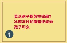 灵芝孢子粉怎样储藏？冰箱冻过的蘑菇还能做孢子印么