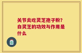 关节炎吃灵芝孢子粉？白灵芝的功效与作用是什么