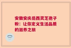 安徽安庆岳西灵芝孢子粉：让你定义生活品质的滋养之旅