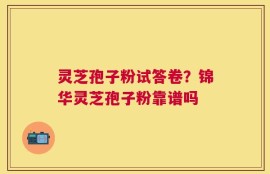 灵芝孢子粉试答卷？锦华灵芝孢子粉靠谱吗
