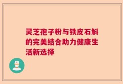 灵芝孢子粉与铁皮石斛的完美结合助力健康生活新选择