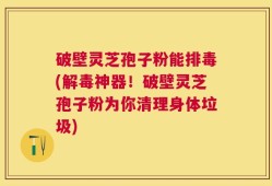 破壁灵芝孢子粉能排毒(解毒神器！破壁灵芝孢子粉为你清理身体垃圾)