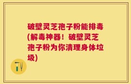 破壁灵芝孢子粉能排毒(解毒神器！破壁灵芝孢子粉为你清理身体垃圾)