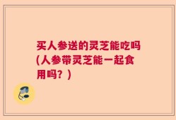 买人参送的灵芝能吃吗(人参带灵芝能一起食用吗？)