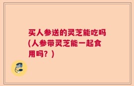买人参送的灵芝能吃吗(人参带灵芝能一起食用吗？)