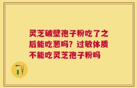 灵芝破壁孢子粉吃了之后能吃葱吗？过敏体质不能吃灵芝孢子粉吗
