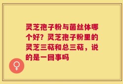 灵芝孢子粉与菌丝体哪个好？灵芝孢子粉里的灵芝三萜和总三萜，说的是一回事吗