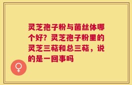 灵芝孢子粉与菌丝体哪个好？灵芝孢子粉里的灵芝三萜和总三萜，说的是一回事吗