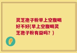 灵芝孢子粉早上空腹喝好不好(早上空腹喝灵芝孢子粉有益吗？)