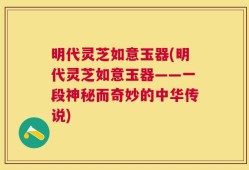 明代灵芝如意玉器(明代灵芝如意玉器——一段神秘而奇妙的中华传说)