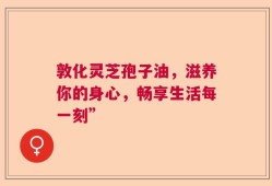 敦化灵芝孢子油，滋养你的身心，畅享生活每一刻”