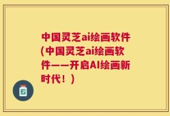 中国灵芝ai绘画软件(中国灵芝ai绘画软件——开启AI绘画新时代！)