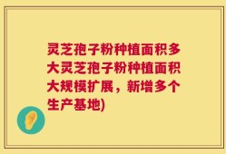 灵芝孢子粉种植面积多大灵芝孢子粉种植面积大规模扩展，新增多个生产基地)