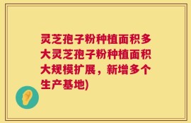 灵芝孢子粉种植面积多大灵芝孢子粉种植面积大规模扩展，新增多个生产基地)