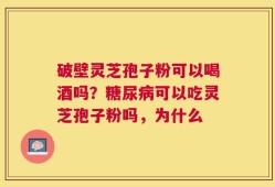 破壁灵芝孢子粉可以喝酒吗？糖尿病可以吃灵芝孢子粉吗，为什么