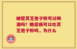 破壁灵芝孢子粉可以喝酒吗？糖尿病可以吃灵芝孢子粉吗，为什么