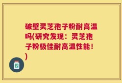 破壁灵芝孢子粉耐高温吗(研究发现：灵芝孢子粉极佳耐高温性能！)