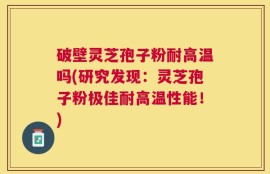 破壁灵芝孢子粉耐高温吗(研究发现：灵芝孢子粉极佳耐高温性能！)