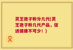灵芝孢子粉分几代(灵芝孢子粉几代产品，促进健康不可少！)