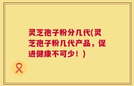 灵芝孢子粉分几代(灵芝孢子粉几代产品，促进健康不可少！)