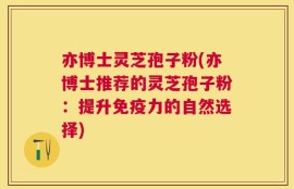 亦博士灵芝孢子粉(亦博士推荐的灵芝孢子粉：提升免疫力的自然选择)