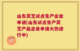 山东灵芝试点生产企业申请(山东试点生产灵芝产品企业申请火热进行中)