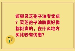 邯郸灵芝孢子油专卖店？灵芝孢子油胶囊好像都挺贵的，在什么地方买比较有优惠？