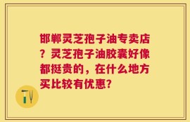 邯郸灵芝孢子油专卖店？灵芝孢子油胶囊好像都挺贵的，在什么地方买比较有优惠？