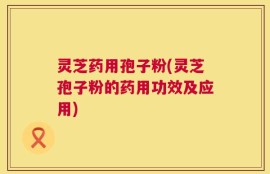 灵芝药用孢子粉(灵芝孢子粉的药用功效及应用)