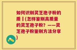 如何识别灵芝孢子粉的质刄(怎样鉴别高质量的灵芝孢子粉？——灵芝孢子粉鉴别方法分享)