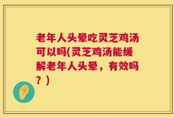 老年人头晕吃灵芝鸡汤可以吗(灵芝鸡汤能缓解老年人头晕，有效吗？)