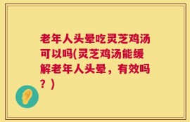 老年人头晕吃灵芝鸡汤可以吗(灵芝鸡汤能缓解老年人头晕，有效吗？)