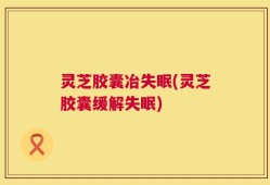 灵芝胶囊冶失眠(灵芝胶囊缓解失眠)