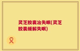 灵芝胶囊冶失眠(灵芝胶囊缓解失眠)