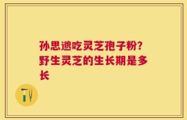 孙思邈吃灵芝孢子粉？野生灵芝的生长期是多长