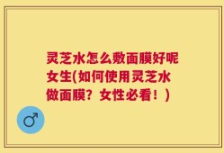 灵芝水怎么敷面膜好呢女生(如何使用灵芝水做面膜？女性必看！)