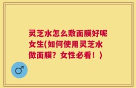 灵芝水怎么敷面膜好呢女生(如何使用灵芝水做面膜？女性必看！)