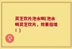 灵芝饮片泡水喝(泡水喝灵芝饮片，效果倍增！)