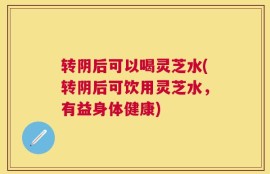转阴后可以喝灵芝水(转阴后可饮用灵芝水，有益身体健康)