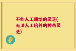 不能人工栽培的灵芝(无法人工培养的神奇灵芝)