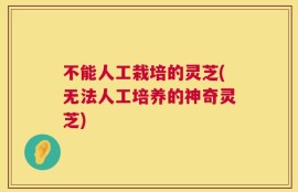 不能人工栽培的灵芝(无法人工培养的神奇灵芝)