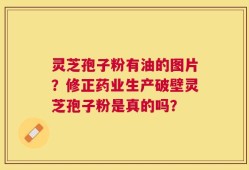 灵芝孢子粉有油的图片？修正药业生产破壁灵芝孢子粉是真的吗？