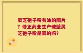 灵芝孢子粉有油的图片？修正药业生产破壁灵芝孢子粉是真的吗？