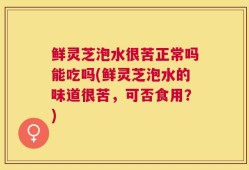 鲜灵芝泡水很苦正常吗能吃吗(鲜灵芝泡水的味道很苦，可否食用？)