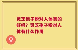 灵芝孢子粉对人体真的好吗？灵芝孢子粉对人体有什么作用