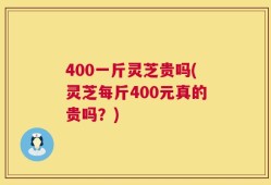 400一斤灵芝贵吗(灵芝每斤400元真的贵吗？)