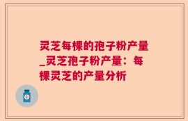 灵芝每棵的孢子粉产量_灵芝孢子粉产量：每棵灵芝的产量分析