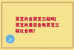 灵芝片含灵芝三萜吗(灵芝片是否含有灵芝三萜化合物？