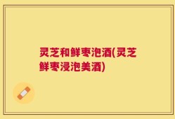 灵芝和鲜枣泡酒(灵芝鲜枣浸泡美酒)